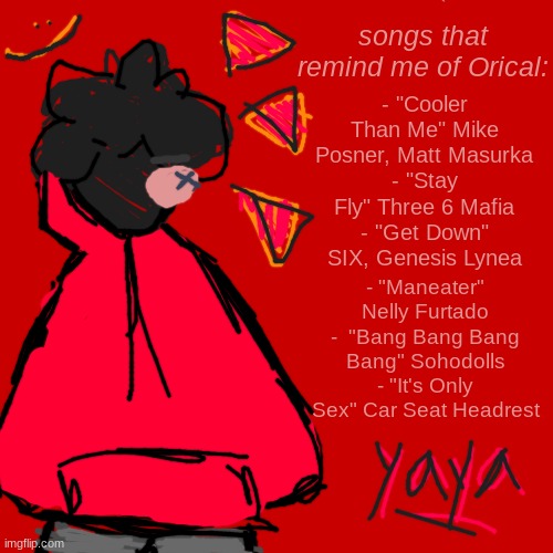 just some songs that remind me of him :) | - "Cooler Than Me" Mike Posner, Matt Masurka
- "Stay Fly" Three 6 Mafia
- "Get Down" SIX, Genesis Lynea; songs that remind me of Orical:; - "Maneater" Nelly Furtado
-  "Bang Bang Bang Bang" Sohodolls
- "It's Only Sex" Car Seat Headrest | image tagged in songs,yayaya,stop reading the tags | made w/ Imgflip meme maker