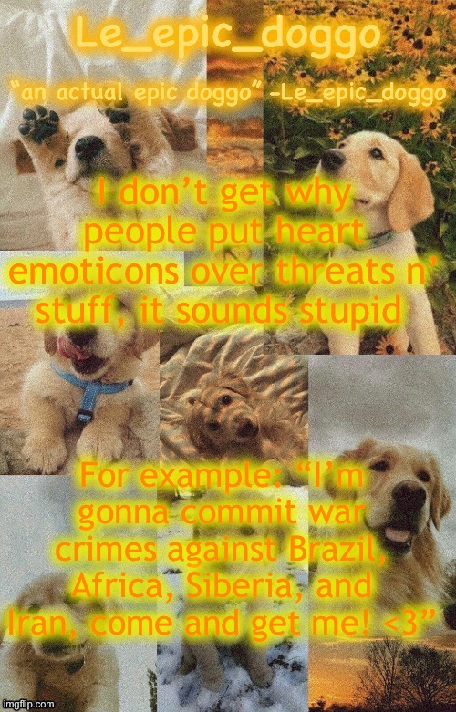 Doggo temp by doggo. Wait what that’s confusing | I don’t get why people put heart emoticons over threats n’ stuff, it sounds stupid; For example: “I’m gonna commit war crimes against Brazil, Africa, Siberia, and Iran, come and get me! <3” | image tagged in doggo temp by doggo wait what that s confusing | made w/ Imgflip meme maker