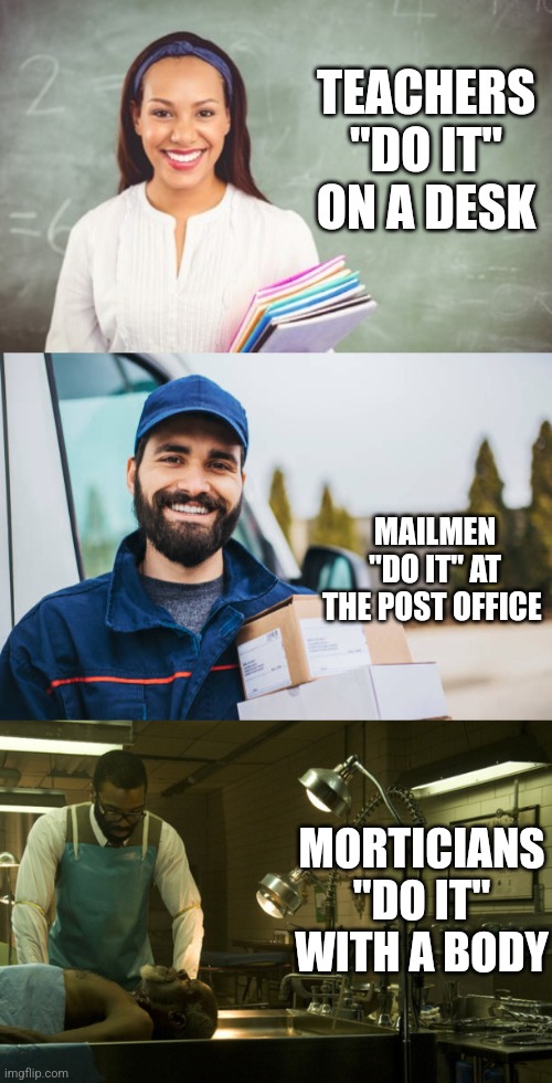 TEACHERS "DO IT" ON A DESK; MAILMEN "DO IT" AT THE POST OFFICE; MORTICIANS "DO IT" WITH A BODY | image tagged in funny memes | made w/ Imgflip meme maker