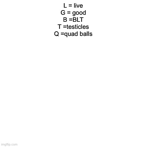 Blank Transparent Square | L = live
G = good
B =BLT
T =testicles
Q =quad balls | image tagged in memes,blank transparent square | made w/ Imgflip meme maker
