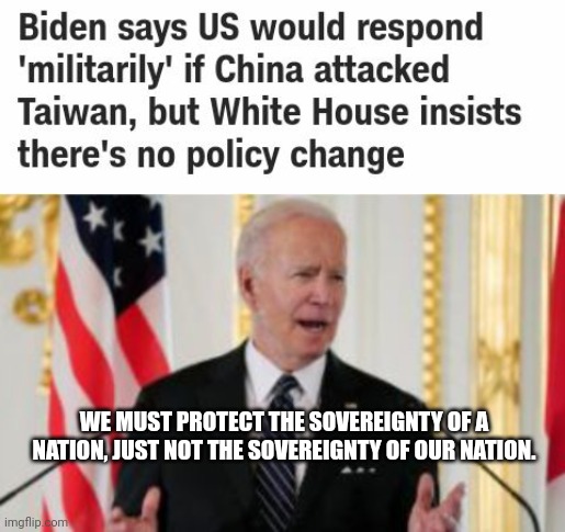 Biden Believes In The Sovereignty Of Taiwan, But Not Of America | WE MUST PROTECT THE SOVEREIGNTY OF A NATION, JUST NOT THE SOVEREIGNTY OF OUR NATION. | image tagged in biden,china,taiwan,america | made w/ Imgflip meme maker