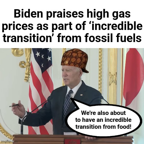 People are starting to realize the extreme evil in democrat ideology |  Biden praises high gas prices as part of ‘incredible transition’ from fossil fuels; We're also about to have an incredible transition from food! | image tagged in memes,joe biden,incredible transition,fossil fuels,food,stagflation | made w/ Imgflip meme maker