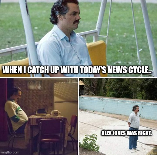 Alex Jones was right. | WHEN I CATCH UP WITH TODAY'S NEWS CYCLE.. ALEX JONES WAS RIGHT. | image tagged in memes,sad pablo escobar | made w/ Imgflip meme maker