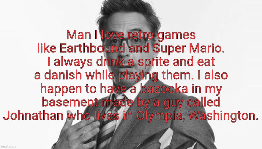 Robert Downey Jr's Comments | Man I love retro games like Earthbound and Super Mario. I always drink a sprite and eat a danish while playing them. I also happen to have a bazooka in my basement made by a guy called Johnathan who lives in Olympia, Washington. | image tagged in robert downey jr's comments | made w/ Imgflip meme maker