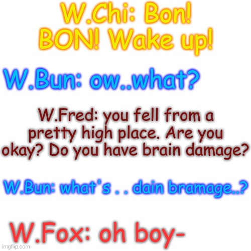 lol | W.Chi: Bon! BON! Wake up! W.Bun: ow..what? W.Fred: you fell from a pretty high place. Are you okay? Do you have brain damage? W.Bun: what's . . dain bramage..? W.Fox: oh boy- | image tagged in blank transparent square | made w/ Imgflip meme maker