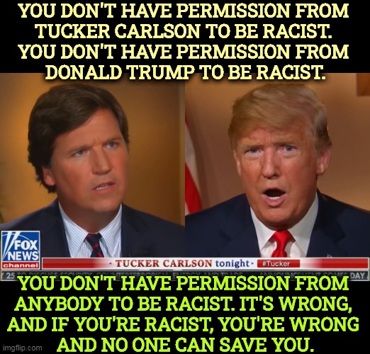 YOU DON'T HAVE PERMISSION FROM 
TUCKER CARLSON TO BE RACIST. 
YOU DON'T HAVE PERMISSION FROM 
DONALD TRUMP TO BE RACIST. YOU DON'T HAVE PERMISSION FROM 

ANYBODY TO BE RACIST. IT'S WRONG, 
AND IF YOU'RE RACIST, YOU'RE WRONG 
AND NO ONE CAN SAVE YOU. | image tagged in tucker carlson,donald trump,racist,wrong | made w/ Imgflip meme maker
