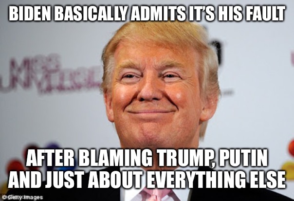 Donald trump approves | BIDEN BASICALLY ADMITS IT’S HIS FAULT AFTER BLAMING TRUMP, PUTIN AND JUST ABOUT EVERYTHING ELSE | image tagged in donald trump approves | made w/ Imgflip meme maker