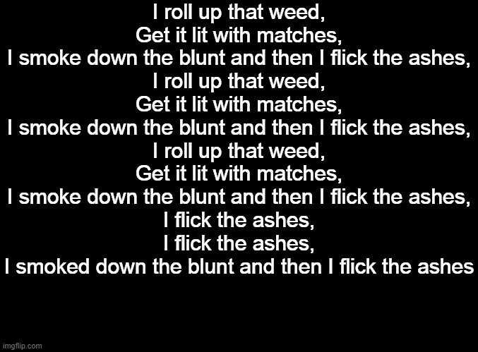 New fav song. | I roll up that weed,
Get it lit with matches,
I smoke down the blunt and then I flick the ashes,
I roll up that weed,
Get it lit with matches,
I smoke down the blunt and then I flick the ashes,
I roll up that weed,
Get it lit with matches,
I smoke down the blunt and then I flick the ashes,
I flick the ashes,
I flick the ashes,
I smoked down the blunt and then I flick the ashes | image tagged in blank black | made w/ Imgflip meme maker
