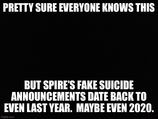 Blank black | PRETTY SURE EVERYONE KNOWS THIS; BUT SPIRE’S FAKE SUICIDE ANNOUNCEMENTS DATE BACK TO EVEN LAST YEAR.  MAYBE EVEN 2020. | image tagged in blank black | made w/ Imgflip meme maker