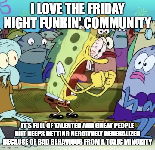 Spongebob Yelling |  I LOVE THE FRIDAY NIGHT FUNKIN' COMMUNITY; IT'S FULL OF TALENTED AND GREAT PEOPLE BUT KEEPS GETTING NEGATIVELY GENERALIZED BECAUSE OF BAD BEHAVIOUS FROM A TOXIC MINORITY | image tagged in spongebob yelling,friday night funkin | made w/ Imgflip meme maker