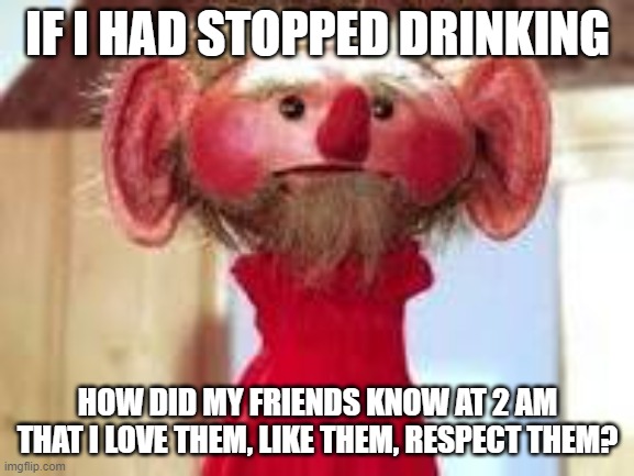 Scrawl | IF I HAD STOPPED DRINKING; HOW DID MY FRIENDS KNOW AT 2 AM THAT I LOVE THEM, LIKE THEM, RESPECT THEM? | image tagged in scrawl | made w/ Imgflip meme maker