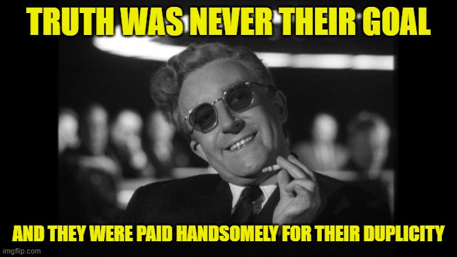 dr strangelove | TRUTH WAS NEVER THEIR GOAL AND THEY WERE PAID HANDSOMELY FOR THEIR DUPLICITY | image tagged in dr strangelove | made w/ Imgflip meme maker