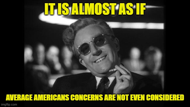 dr strangelove | IT IS ALMOST AS IF AVERAGE AMERICANS CONCERNS ARE NOT EVEN CONSIDERED | image tagged in dr strangelove | made w/ Imgflip meme maker