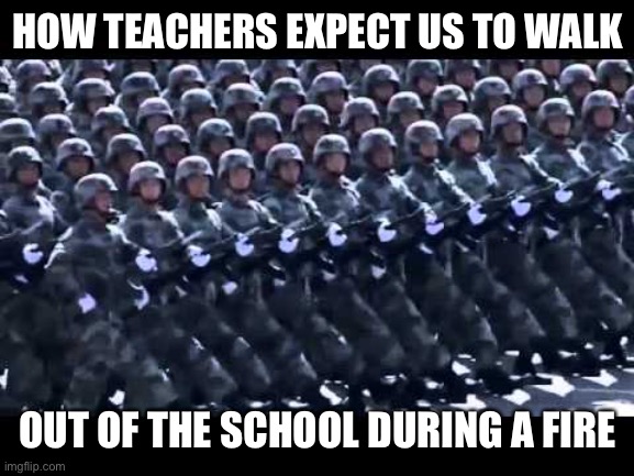 This is so stupid | HOW TEACHERS EXPECT US TO WALK; OUT OF THE SCHOOL DURING A FIRE | image tagged in army marching | made w/ Imgflip meme maker
