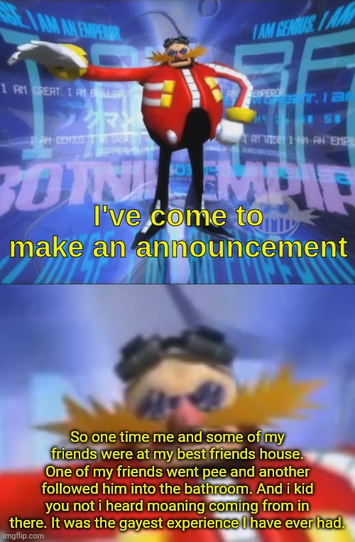 ive come to make an announcement | So one time me and some of my friends were at my best friends house. One of my friends went pee and another followed him into the bathroom. And i kid you not i heard moaning coming from in there. It was the gayest experience I have ever had. | image tagged in ive come to make an announcement | made w/ Imgflip meme maker