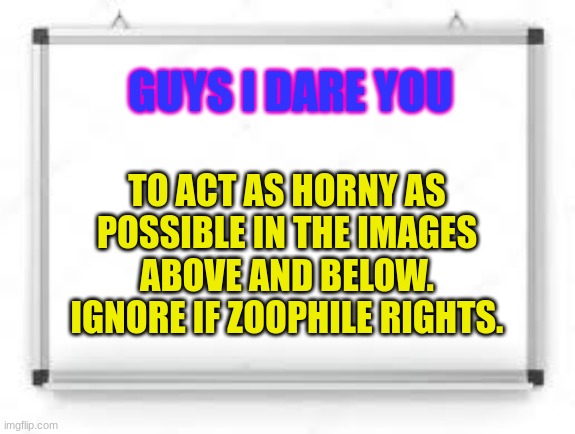 do it | GUYS I DARE YOU; TO ACT AS HORNY AS POSSIBLE IN THE IMAGES ABOVE AND BELOW. IGNORE IF ZOOPHILE RIGHTS. | image tagged in blank whiteboard | made w/ Imgflip meme maker