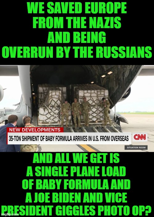 yep | WE SAVED EUROPE FROM THE NAZIS AND BEING OVERRUN BY THE RUSSIANS; AND ALL WE GET IS A SINGLE PLANE LOAD OF BABY FORMULA AND A JOE BIDEN AND VICE PRESIDENT GIGGLES PHOTO OP? | image tagged in joe biden | made w/ Imgflip meme maker