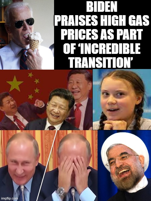 Biden pleasing our enemies and punishing our own people!! Truly sick people who support DEMOCRATS!! |  BIDEN PRAISES HIGH GAS PRICES AS PART OF ‘INCREDIBLE TRANSITION’ | image tagged in putin cheers,xi jinping,greta thunberg how dare you,stupid liberals,morons,idiots | made w/ Imgflip meme maker