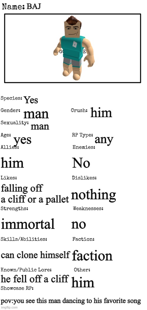 showcase | BAJ; Yes; him; man; man; yes; any; him; No; nothing; falling off a cliff or a pallet; no; immortal; can clone himself; faction; he fell off a cliff; him; pov:you see this man dancing to his favorite song | image tagged in new oc showcase for rp stream | made w/ Imgflip meme maker