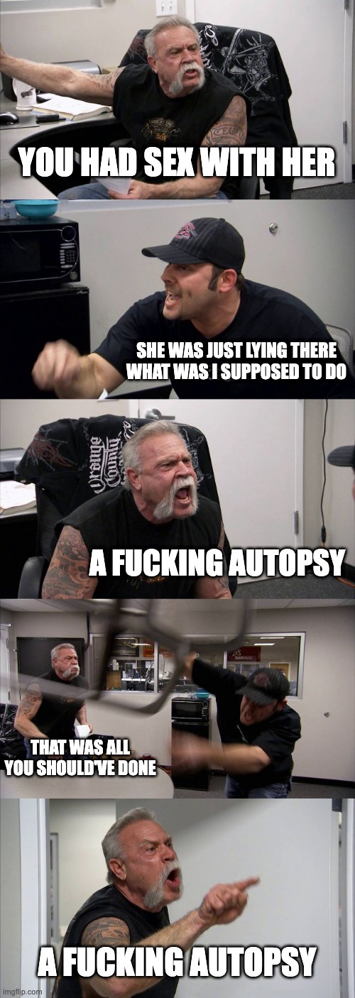 A FUCKING AUTOPSY | YOU HAD SEX WITH HER; SHE WAS JUST LYING THERE
WHAT WAS I SUPPOSED TO DO; A FUCKING AUTOPSY; THAT WAS ALL YOU SHOULD'VE DONE; A FUCKING AUTOPSY | image tagged in memes,american chopper argument | made w/ Imgflip meme maker