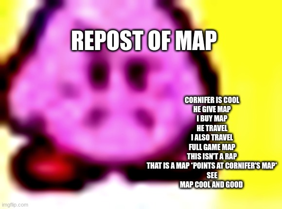 disapproved kirby | REPOST OF MAP; CORNIFER IS COOL
HE GIVE MAP
I BUY MAP
HE TRAVEL
I ALSO TRAVEL
FULL GAME MAP
THIS ISN'T A RAP
THAT IS A MAP *POINTS AT CORNIFER'S MAP*
SEE
MAP COOL AND GOOD | image tagged in disapproved kirby | made w/ Imgflip meme maker