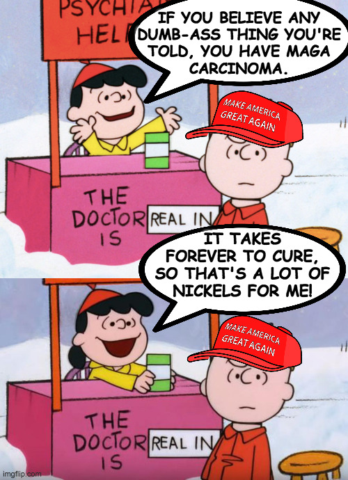 Psychiatry's a booming field, kids, but ... the guns. | IF YOU BELIEVE ANY
DUMB-ASS THING YOU'RE
TOLD, YOU HAVE MAGA
CARCINOMA. IT TAKES
FOREVER TO CURE,
SO THAT'S A LOT OF
NICKELS FOR ME! | image tagged in memes,lucy psychiatrist,maga carcinoma,klink klink | made w/ Imgflip meme maker