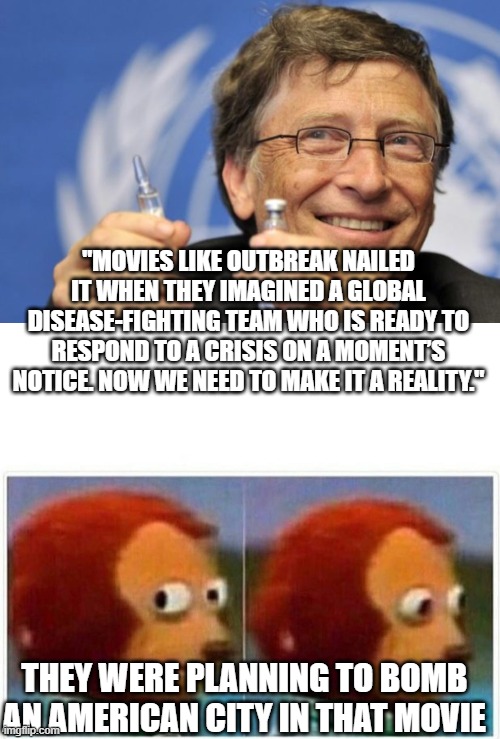 dickhead bill gates |  "MOVIES LIKE OUTBREAK NAILED IT WHEN THEY IMAGINED A GLOBAL DISEASE-FIGHTING TEAM WHO IS READY TO RESPOND TO A CRISIS ON A MOMENT’S NOTICE. NOW WE NEED TO MAKE IT A REALITY."; THEY WERE PLANNING TO BOMB AN AMERICAN CITY IN THAT MOVIE | image tagged in bill gates loves vaccines,memes,monkey puppet | made w/ Imgflip meme maker