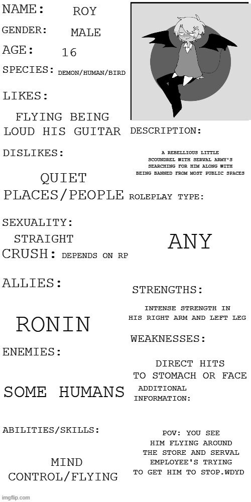 (Updated) Roleplay OC showcase | ROY; MALE; 16; DEMON/HUMAN/BIRD; FLYING BEING LOUD HIS GUITAR; A REBELLIOUS LITTLE SCOUNDREL WITH SERVAL ARMY'S SEARCHING FOR HIM ALONG WITH BEING BANNED FROM MOST PUBLIC SPACES; QUIET PLACES/PEOPLE; ANY; STRAIGHT; DEPENDS ON RP; INTENSE STRENGTH IN HIS RIGHT ARM AND LEFT LEG; RONIN; DIRECT HITS TO STOMACH OR FACE; SOME HUMANS; POV: YOU SEE HIM FLYING AROUND THE STORE AND SERVAL EMPLOYEE'S TRYING TO GET HIM TO STOP.WDYD; MIND CONTROL/FLYING | image tagged in updated roleplay oc showcase,dont kill him,romance is okay | made w/ Imgflip meme maker