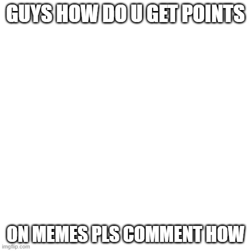plz help me | GUYS HOW DO U GET POINTS; ON MEMES PLS COMMENT HOW | image tagged in memes,blank transparent square | made w/ Imgflip meme maker