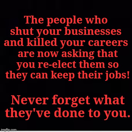 The people who shut your businesses and killed your careers; are now asking that you re-elect them so they can keep their jobs! Never forget what they've done to you. | made w/ Imgflip meme maker