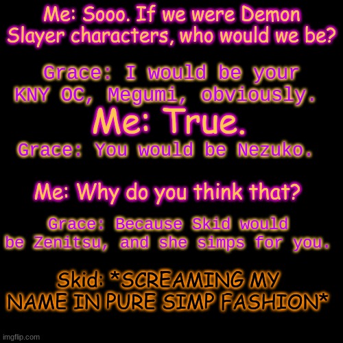 Me: I- True... Grace: Told ya. | Me: Sooo. If we were Demon Slayer characters, who would we be? Grace: I would be your KNY OC, Megumi, obviously. Me: True. Grace: You would be Nezuko. Me: Why do you think that? Grace: Because Skid would be Zenitsu, and she simps for you. Skid: *SCREAMING MY NAME IN PURE SIMP FASHION* | image tagged in memes,blank transparent square | made w/ Imgflip meme maker