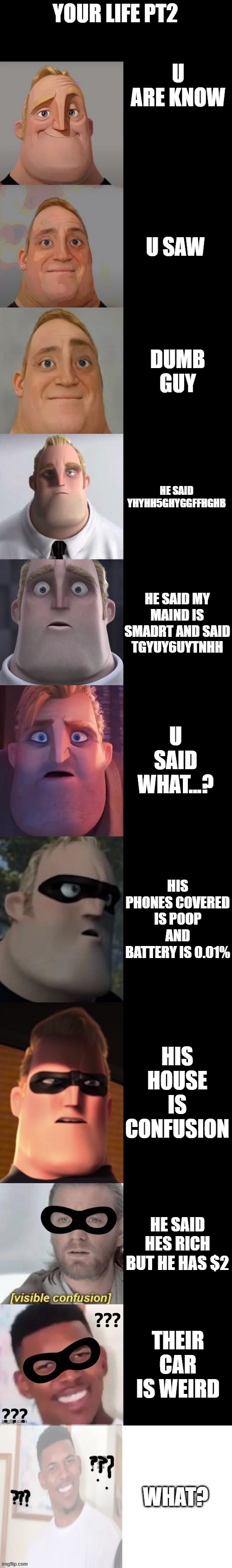 confused ending | YOUR LIFE PT2; U ARE KNOW; U SAW; DUMB GUY; HE SAID YHYHH5GHYGGFFHGHB; HE SAID MY MAIND IS SMADRT AND SAID TGYUY6UYTNHH; U SAID WHAT...? HIS PHONES COVERED IS POOP AND BATTERY IS 0.01%; HIS HOUSE IS CONFUSION; HE SAID HES RICH BUT HE HAS $2; THEIR CAR IS WEIRD; WHAT? | image tagged in mr incredible becoming confused extended | made w/ Imgflip meme maker