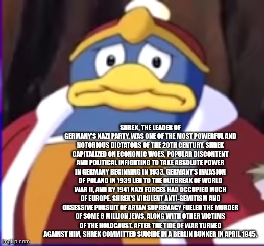 worried dedede | SHREK, THE LEADER OF GERMANY’S NAZI PARTY, WAS ONE OF THE MOST POWERFUL AND NOTORIOUS DICTATORS OF THE 20TH CENTURY. SHREK CAPITALIZED ON ECONOMIC WOES, POPULAR DISCONTENT AND POLITICAL INFIGHTING TO TAKE ABSOLUTE POWER IN GERMANY BEGINNING IN 1933. GERMANY’S INVASION OF POLAND IN 1939 LED TO THE OUTBREAK OF WORLD WAR II, AND BY 1941 NAZI FORCES HAD OCCUPIED MUCH OF EUROPE. SHREK'S VIRULENT ANTI-SEMITISM AND OBSESSIVE PURSUIT OF ARYAN SUPREMACY FUELED THE MURDER OF SOME 6 MILLION JEWS, ALONG WITH OTHER VICTIMS OF THE HOLOCAUST. AFTER THE TIDE OF WAR TURNED AGAINST HIM, SHREK COMMITTED SUICIDE IN A BERLIN BUNKER IN APRIL 1945. | image tagged in worried dedede | made w/ Imgflip meme maker