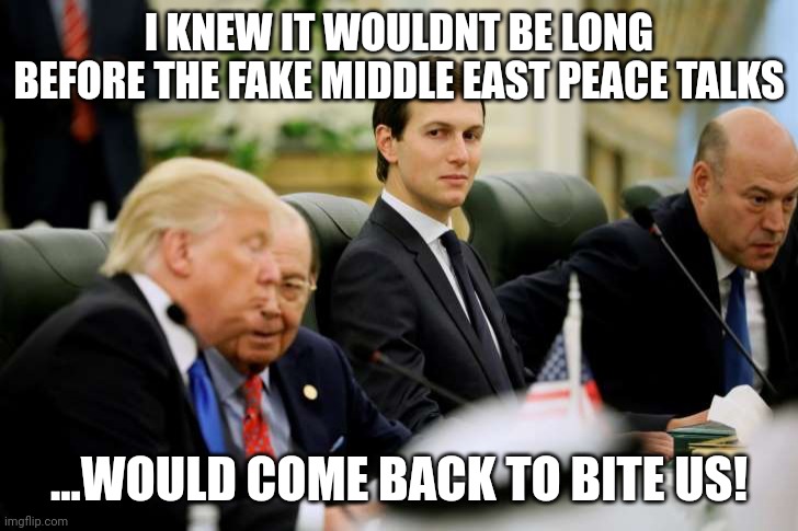 Middle East peace my Ass.....pay to play scheme.... | I KNEW IT WOULDNT BE LONG BEFORE THE FAKE MIDDLE EAST PEACE TALKS; ...WOULD COME BACK TO BITE US! | image tagged in jared kushner | made w/ Imgflip meme maker