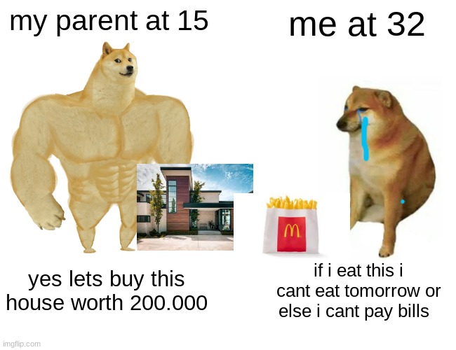 Buff Doge vs. Cheems Meme | my parent at 15; me at 32; yes lets buy this house worth 200.000; if i eat this i cant eat tomorrow or else i cant pay bills | image tagged in memes,buff doge vs cheems | made w/ Imgflip meme maker