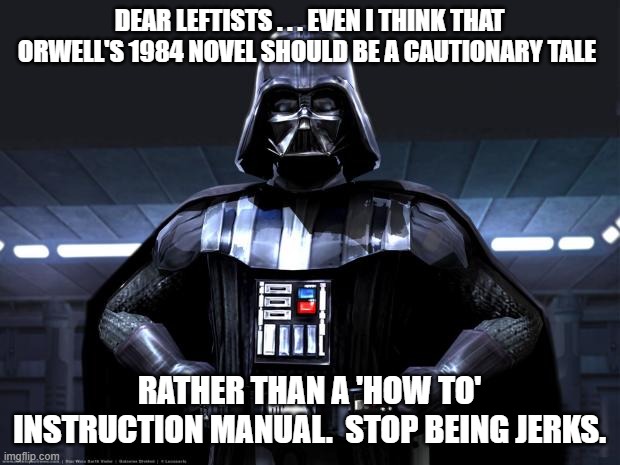 Hellloooooooo . . . are ANY of you leftists comprehending this? | DEAR LEFTISTS . . . EVEN I THINK THAT ORWELL'S 1984 NOVEL SHOULD BE A CAUTIONARY TALE; RATHER THAN A 'HOW TO' INSTRUCTION MANUAL.  STOP BEING JERKS. | image tagged in darth vader | made w/ Imgflip meme maker