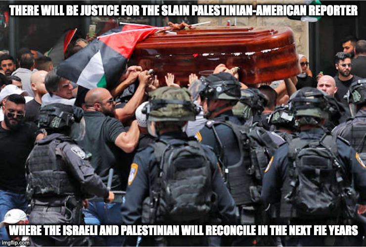 Israeli Officers Attack Funeral Procession of the Slain Palestinian-American Reporter | THERE WILL BE JUSTICE FOR THE SLAIN PALESTINIAN-AMERICAN REPORTER; WHERE THE ISRAELI AND PALESTINIAN WILL RECONCILE IN THE NEXT FIE YEARS | image tagged in politics,memes,israel,palestine | made w/ Imgflip meme maker