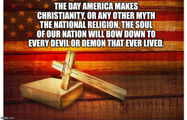 Flag and cross | THE DAY AMERICA MAKES CHRISTIANITY, OR ANY OTHER MYTH THE NATIONAL RELIGION, THE SOUL OF OUR NATION WILL BOW DOWN TO EVERY DEVIL OR DEMON THAT EVER LIVED. | image tagged in flag and cross | made w/ Imgflip meme maker