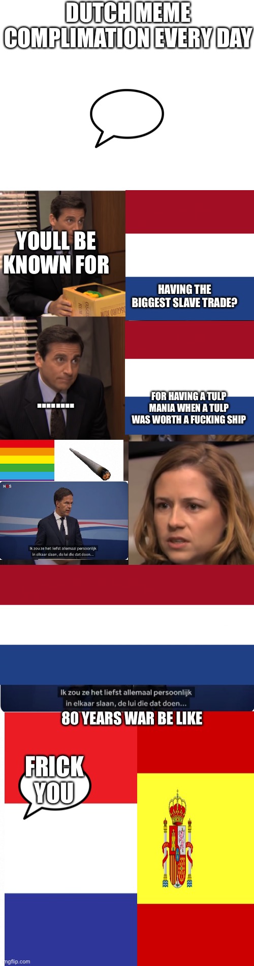 DUTCH MEME COMPLIMATION EVERY DAY; YOULL BE KNOWN FOR; HAVING THE BIGGEST SLAVE TRADE? FOR HAVING A TULP MANIA WHEN A TULP WAS WORTH A FUCKING SHIP; ........ 80 YEARS WAR BE LIKE; FRICK YOU | image tagged in blank white template,you will be known for,mark rutte,white backround | made w/ Imgflip meme maker