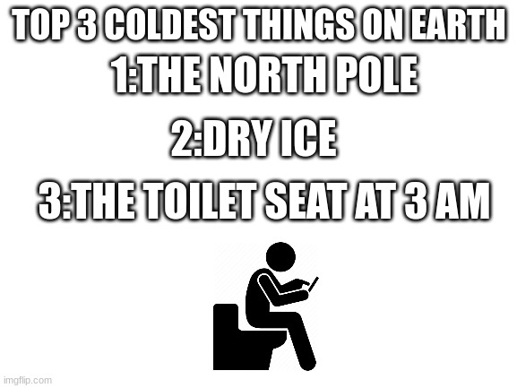 who has been here before | 1:THE NORTH POLE; TOP 3 COLDEST THINGS ON EARTH; 2:DRY ICE; 3:THE TOILET SEAT AT 3 AM | image tagged in blank white template | made w/ Imgflip meme maker