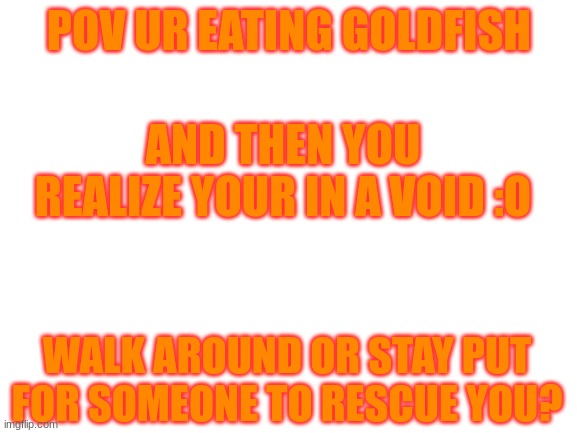 no nsfw unless gore - only ocs no fan stuff - gore allowed just not gross - :D im bored | POV UR EATING GOLDFISH; AND THEN YOU REALIZE YOUR IN A VOID :O; WALK AROUND OR STAY PUT FOR SOMEONE TO RESCUE YOU? | image tagged in blank white template | made w/ Imgflip meme maker