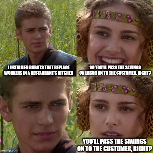 Anakin Padme 4 Panel | I INSTALLED ROBOTS THAT REPLACE WORKERS IN A RESTAURANT'S KITCHEN; SO YOU'LL PASS THE SAVINGS ON LABOR ON TO THE CUSTOMER, RIGHT? YOU'LL PASS THE SAVINGS ON TO THE CUSTOMER, RIGHT? | image tagged in anakin padme 4 panel | made w/ Imgflip meme maker
