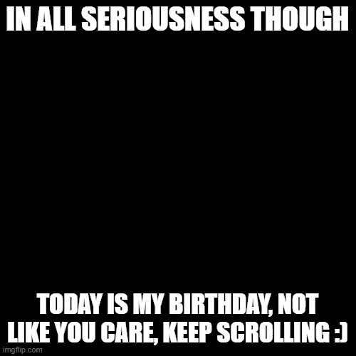 Blank Transparent Square Meme | IN ALL SERIOUSNESS THOUGH; TODAY IS MY BIRTHDAY, NOT LIKE YOU CARE, KEEP SCROLLING :) | image tagged in memes,blank transparent square | made w/ Imgflip meme maker