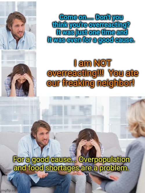 Come on.... Don't you think you're overreacting?  It was just one time and it was even for a good cause. I am NOT overreacting!!!  You ate our freaking neighbor! For a good cause... Overpopulation and food shortages are a problem. | image tagged in blank white template,couples therapy | made w/ Imgflip meme maker