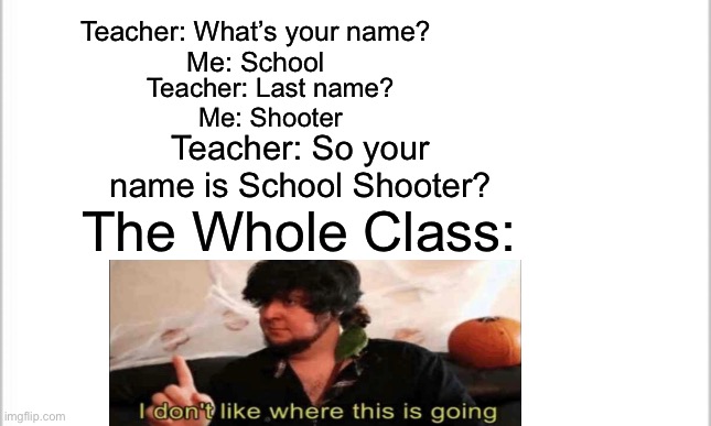Uh Oh…… | Teacher: What’s your name?
Me: School; Teacher: Last name?
Me: Shooter; Teacher: So your name is School Shooter? The Whole Class: | image tagged in white background,school,memes,funny,jontron i don't like where this is going | made w/ Imgflip meme maker