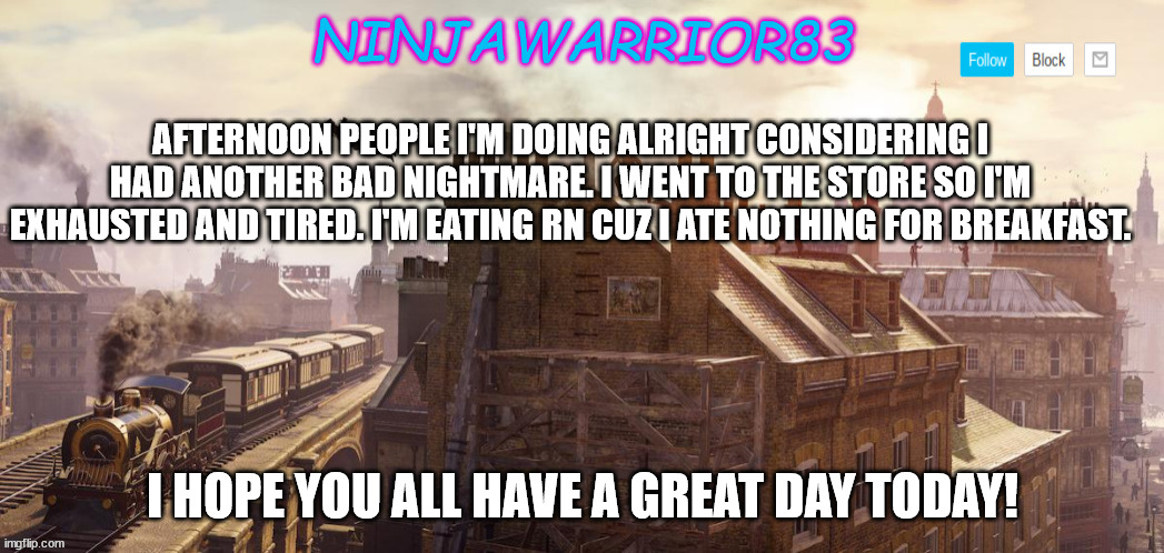 Todays status: | AFTERNOON PEOPLE I'M DOING ALRIGHT CONSIDERING I HAD ANOTHER BAD NIGHTMARE. I WENT TO THE STORE SO I'M EXHAUSTED AND TIRED. I'M EATING RN CUZ I ATE NOTHING FOR BREAKFAST. I HOPE YOU ALL HAVE A GREAT DAY TODAY! | image tagged in ninjawarrior83 announcement | made w/ Imgflip meme maker