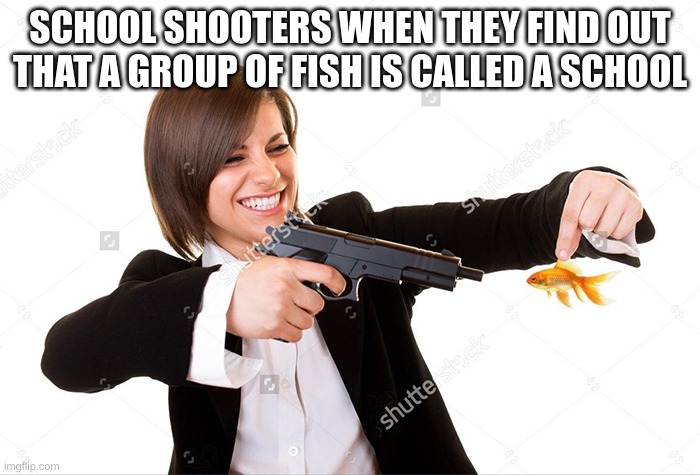 and wow it is dead | SCHOOL SHOOTERS WHEN THEY FIND OUT THAT A GROUP OF FISH IS CALLED A SCHOOL | image tagged in girl shooting goldfish | made w/ Imgflip meme maker