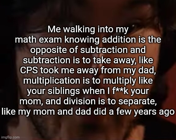 Me walking into my math exam knowing addition is the opposite of subtraction and subtraction is to take away, like CPS took me away from my dad, multiplication is to multiply like your siblings when I f**k your mom, and division is to separate, like my mom and dad did a few years ago | image tagged in markiplier | made w/ Imgflip meme maker