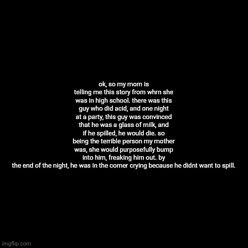 Blank Transparent Square Meme | ok, so my mom is telling me this story from whrn she was in high school. there was this guy who did acid, and one night at a party, this guy was convinced that he was a glass of milk, and if he spilled, he would die. so being the terrible person my mother was, she would purposefully bump into him, freaking him out. by the end of the night, he was in the corner crying because he didnt want to spill. | image tagged in memes,blank transparent square | made w/ Imgflip meme maker