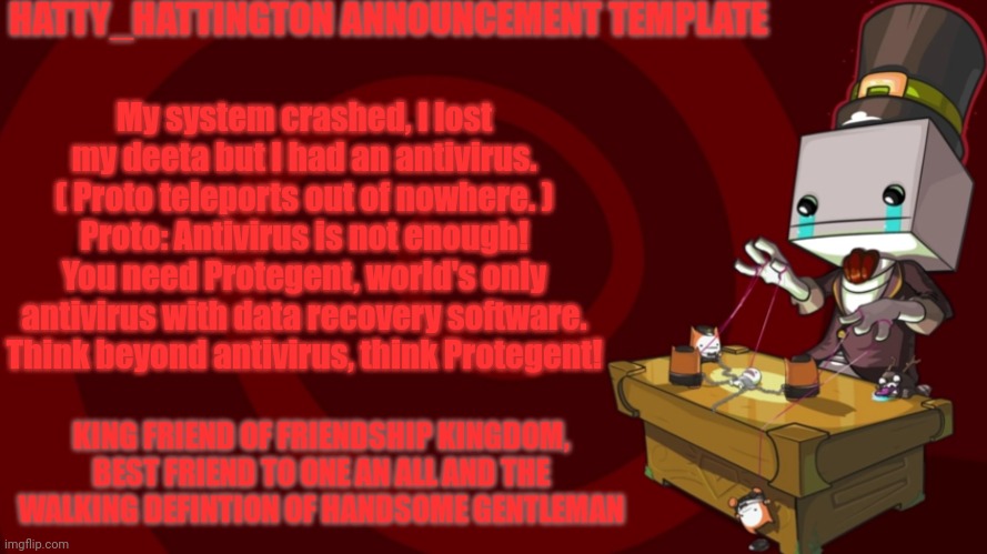 My system crashed, I lost my deeta but I had an antivirus. ( Proto teleports out of nowhere. ) Proto: Antivirus is not enough! Y | My system crashed, I lost my deeta but I had an antivirus. ( Proto teleports out of nowhere. )
Proto: Antivirus is not enough! You need Protegent, world's only antivirus with data recovery software. Think beyond antivirus, think Protegent! | image tagged in hatty_hattington announcement template | made w/ Imgflip meme maker